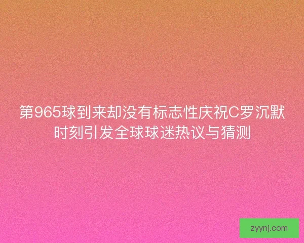 第965球到来却没有标志性庆祝C罗沉默时刻引发全球球迷热议与猜测