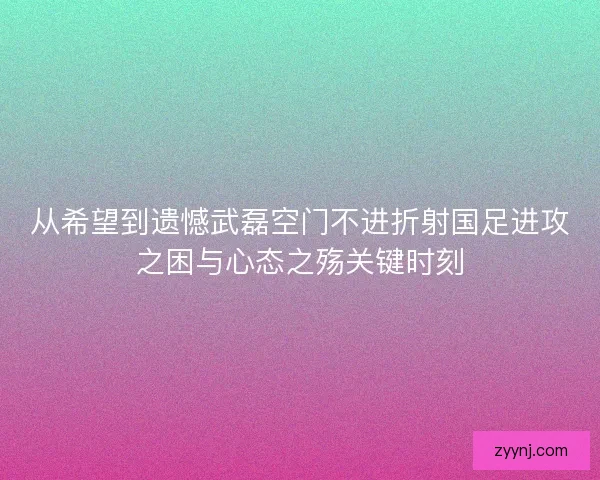 从希望到遗憾武磊空门不进折射国足进攻之困与心态之殇关键时刻